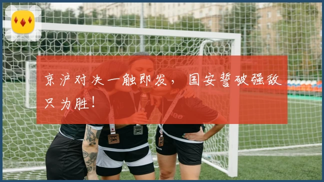京沪对决一触即发,国安誓破强敌只为胜!