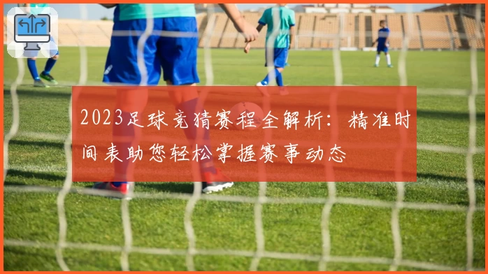 2023足球竞猜赛程全解析：精准时间表助您轻松掌握赛事动态
