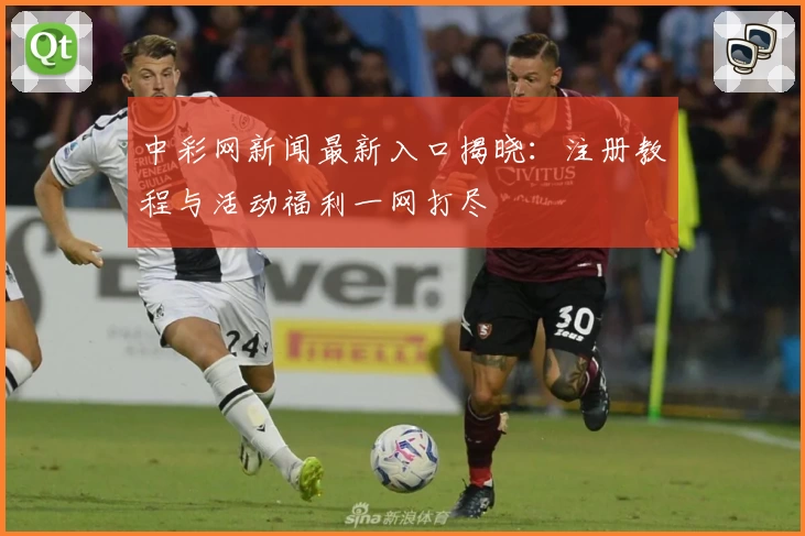 中彩网新闻最新入口揭晓：注册教程与活动福利一网打尽