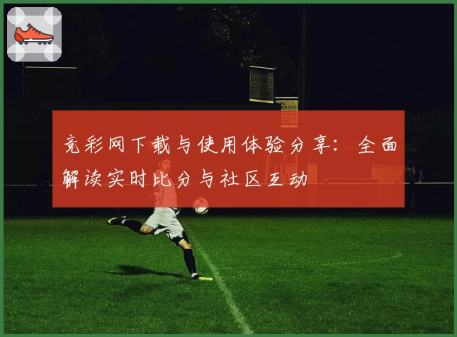 竞彩网下载与使用体验分享：全面解读实时比分与社区互动
