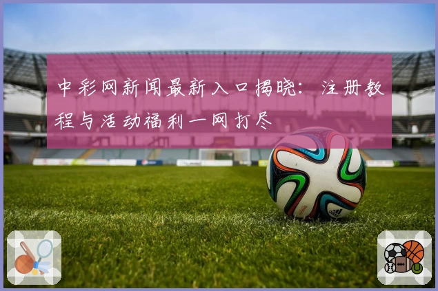 中彩网新闻最新入口揭晓：注册教程与活动福利一网打尽