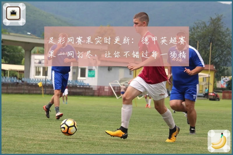 足彩网赛果实时更新：德甲英超赛果一网打尽，让你不错过每一场精彩赛事