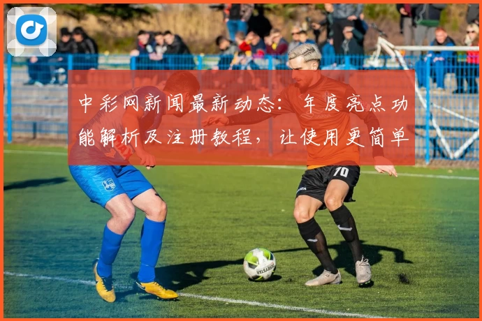 中彩网新闻最新动态：年度亮点功能解析及注册教程，让使用更简单