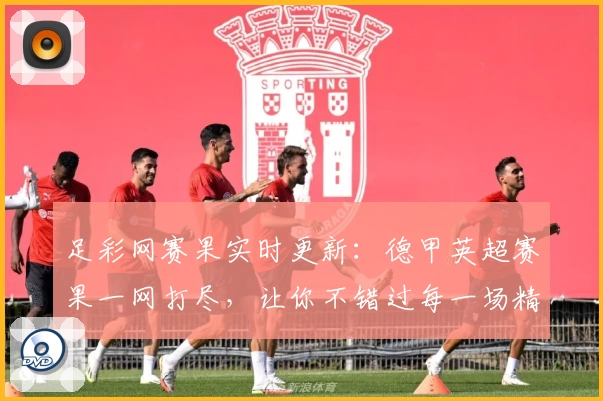 足彩网赛果实时更新：德甲英超赛果一网打尽，让你不错过每一场精彩赛事