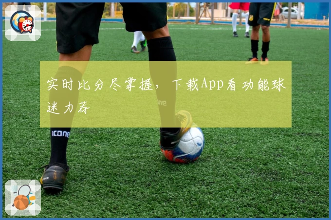 实时比分尽掌握，下载App看功能球迷力荐