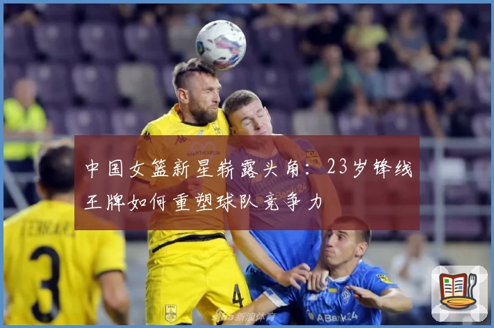 中国女篮新星崭露头角:23岁锋线王牌如何重塑球队竞争力