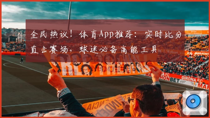 全民热议！体育App推荐：实时比分直击赛场，球迷必备高能工具