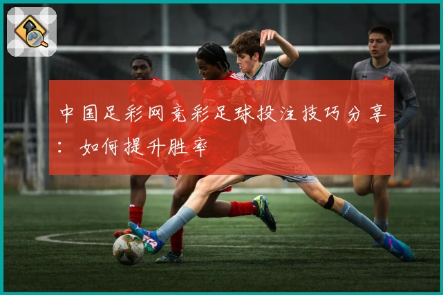 中国足彩网竞彩足球投注技巧分享：如何提升胜率