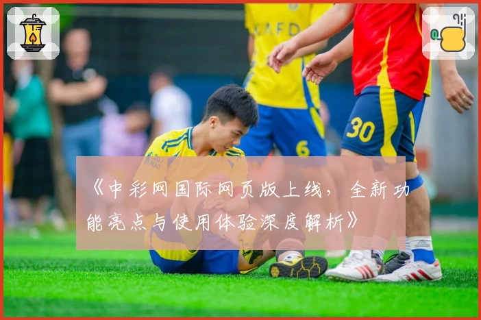 《中彩网国际网页版上线，全新功能亮点与使用体验深度解析》