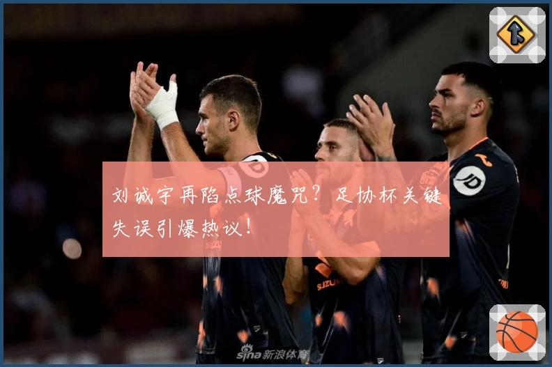 刘诚宇再陷点球魔咒？足协杯关键失误引爆热议！