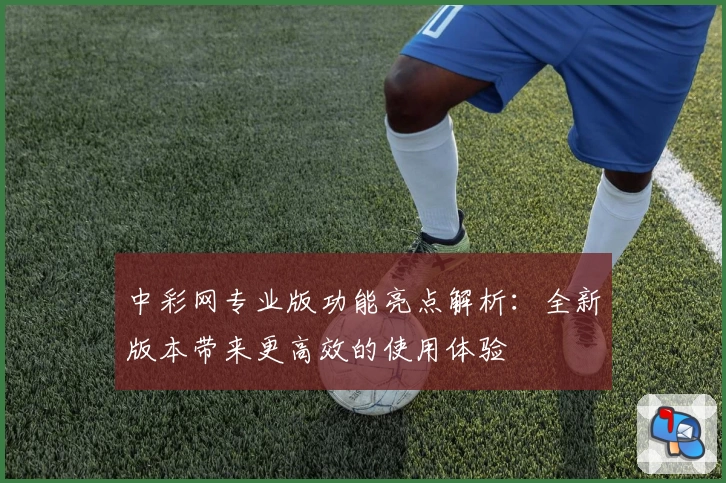 中彩网专业版功能亮点解析：全新版本带来更高效的使用体验