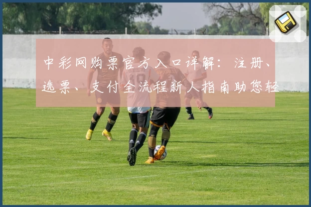中彩网购票官方入口详解：注册、选票、支付全流程新人指南助您轻松上手