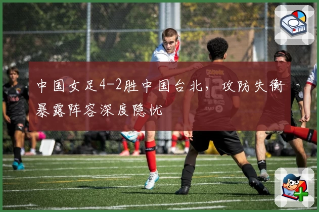 中国女足4-2胜中国台北，攻防失衡暴露阵容深度隐忧